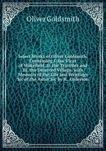 Select Works of Oliver Goldsmith, Containing I. the Vicar of Wakefield, Ii. the Traveller and Iii. the Deserted Village. with Memoirs of the Life and Writtings Sic of the Autor Sic by R. Anderson