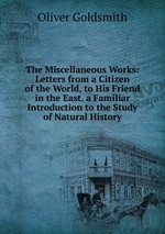 The Miscellaneous Works: Letters from a Citizen of the World, to His Friend in the East. a Familiar Introduction to the Study of Natural History