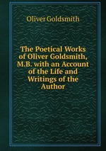 The Poetical Works of Oliver Goldsmith, M.B. with an Account of the Life and Writings of the Author