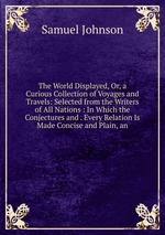 The World Displayed, Or, a Curious Collection of Voyages and Travels: Selected from the Writers of All Nations : In Which the Conjectures and . Every Relation Is Made Concise and Plain, an