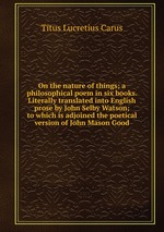 On the nature of things; a philosophical poem in six books. Literally translated into English prose by John Selby Watson; to which is adjoined the poetical version of John Mason Good