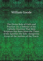 The Divine Rule of Faith and Practice: Or, a Defence of the Catholic Doctrine That Holy Scripture Has Been Since the Times of the Apostles the Sole . Dangerous Errors of the Authors of the Tracts