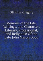 Memoirs of the Life, Writings, and Character, Literary, Professional, and Religious: Of the Late John Mason Good