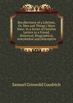 Recollections of a Lifetime, Or, Men and Things I Have Seen: In a Series of Familiar Letters to a Friend, Historical, Biographical, Anecdotical and Descriptive