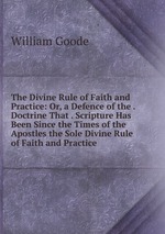 The Divine Rule of Faith and Practice: Or, a Defence of the . Doctrine That . Scripture Has Been Since the Times of the Apostles the Sole Divine Rule of Faith and Practice