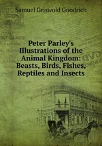 Peter Parley`s Illustrations of the Animal Kingdom: Beasts, Birds, Fishes, Reptiles and Insects