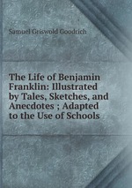 The Life of Benjamin Franklin: Illustrated by Tales, Sketches, and Anecdotes ; Adapted to the Use of Schools