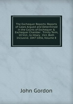 The Exchequer Reports: Reports of Cases Argued and Determined in the Courts of Exchequer & Exchequer Chamber . Trinity Term, 10 Vict., to Hilary . Vict. Both Inclusive. 1847-1856, Volume 8
