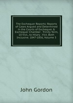 The Exchequer Reports: Reports of Cases Argued and Determined in the Courts of Exchequer & Exchequer Chamber . Trinity Term, 10 Vict., to Hilary . Vict. Both Inclusive. 1847-1856, Volume 3