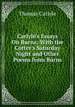 Carlyle`s Essays On Burns: With the Cotter`s Saturday Night and Other Poems from Burns