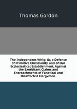 The Independent Whig: Or, a Defence of Primitive Christianity, and of Our Ecclesiastical Establishment, Against the Exorbitant Claims and Encroachments of Fanatical and Disaffected Elergvmen