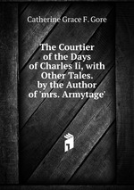 The Courtier of the Days of Charles Ii, with Other Tales. by the Author of `mrs. Armytage`