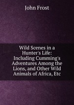 Wild Scenes in a Hunter`s Life: Including Cumming`s Adventures Among the Lions, and Other Wild Animals of Africa, Etc