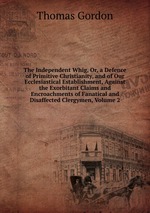 The Independent Whig, Or, a Defence of Primitive Christianity, and of Our Ecclesiastical Establishment, Against the Exorbitant Claims and Encroachments of Fanatical and Disaffected Clergymen, Volume 2