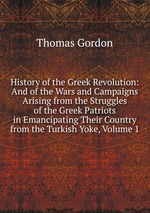 History of the Greek Revolution: And of the Wars and Campaigns Arising from the Struggles of the Greek Patriots in Emancipating Their Country from the Turkish Yoke, Volume 1