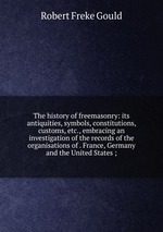 The history of freemasonry: its antiquities, symbols, constitutions, customs, etc., embracing an investigation of the records of the organisations of . France, Germany and the United States ;