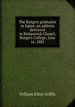 The Rutgers graduates in Japan: an address delivered in Kirkpatrick Chapel, Rutgers College, June 16, 1885