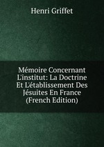 Mmoire Concernant L`institut: La Doctrine Et L`tablissement Des Jsuites En France (French Edition)