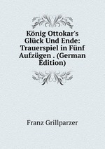 Knig Ottokar`s Glck Und Ende: Trauerspiel in Fnf Aufzgen . (German Edition)