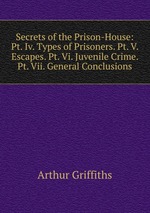 Secrets of the Prison-House: Pt. Iv. Types of Prisoners. Pt. V. Escapes. Pt. Vi. Juvenile Crime. Pt. Vii. General Conclusions