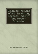 Belgium: The Land of Art : Its History, Legends, Industry and Modern Expansion
