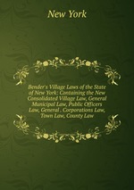Bender`s Village Laws of the State of New York: Containing the New Consolidated Village Law, General Municipal Law, Public Officers Law, General . Corporations Law, Town Law, County Law