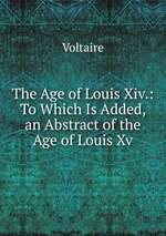 The Age of Louis Xiv. To Which Is Added, an Abstract of the Age of Louis Xv