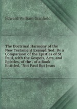 The Doctrinal Harmony of the New Testament Exemplified: By a Comparison of the Epistles of St. Paul, with the Gospels, Acts, and Epistles, of the . of a Book Entitled, "Not Paul But Jesus