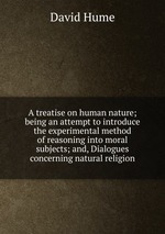 A treatise on human nature; being an attempt to introduce the experimental method of reasoning into moral subjects; and, Dialogues concerning natural religion