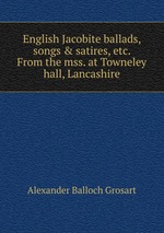 English Jacobite ballads, songs & satires, etc. From the mss. at Towneley hall, Lancashire