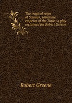 The tragical reign of Selimus, sometime emperor of the Turks; a play reclaimed for Robert Greene
