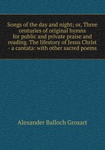 Songs of the day and night; or, Three centuries of original hymns for public and private praise and reading. The lifestory of Jesus Christ - a cantata: with other sacred poems