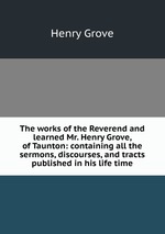 The works of the Reverend and learned Mr. Henry Grove, of Taunton: containing all the sermons, discourses, and tracts published in his life time