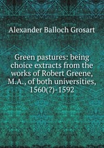 Green pastures: being choice extracts from the works of Robert Greene, M.A., of both universities, 1560(?)-1592