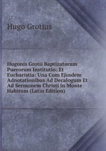 Hugonis Grotii Baptizatorum Puerorum Institutio: Et Eucharistia: Una Cum Ejusdem Adnotationibus Ad Decalogum Et Ad Sermonem Christi in Monte Habitum (Latin Edition)