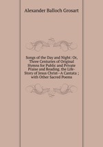 Songs of the Day and Night: Or, Three Centuries of Original Hymns for Public and Private Praise and Reading. the Life-Story of Jesus Christ--A Cantata ; with Other Sacred Poems