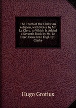 The Truth of the Christian Religion, with Notes by Mr. Le Clerc. to Which Is Added a Seventh Book by Mr. Le Clerc. Done Into Engl. by J. Clarke