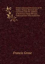 Grose`s Classical Dictionary of Th Vulgar Tongue: Revised and Corrected, with the Addition of Numerous Slang Phrases, Collected from Tried Authorites
