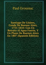 Santiago De Liniers, Conde De Buenos Aires, 1753-1810: Con Un Retrato Al Agua Fuerte, Y Un Plano De Buenos Aires En 1807 (Spanish Edition)