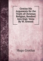 Grotius His Arguments for the Truth of Christian Religion, Rendred Into Engl. Verse By W. Atwood