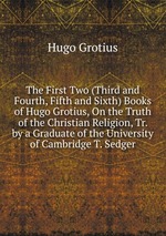 The First Two (Third and Fourth, Fifth and Sixth) Books of Hugo Grotius, On the Truth of the Christian Religion, Tr. by a Graduate of the University of Cambridge T. Sedger