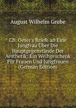 Ch. Oeser`s Briefe an Eine Jungfrau ber Die Hauptgegenstnde Der Aesthetik: Ein Weihgeschenk Fr Frauen Und Jungfrauen (German Edition)