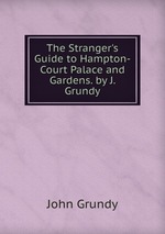 The Stranger`s Guide to Hampton-Court Palace and Gardens. by J. Grundy