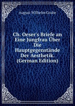 Ch. Oeser`s Briefe an Eine Jungfrau ber Die Hauptgegenstnde Der Aesthetik. (German Edition)