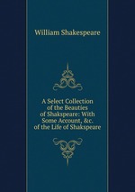 A Select Collection of the Beauties of Shakspeare: With Some Account, &c. of the Life of Shakspeare