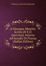 A Giuseppe Mazzini: Scritto Di F.D. Guerrazzi, Intorno All`Assedio Di Firenze (Italian Edition)