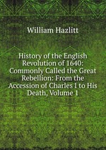 History of the English Revolution of 1640: Commonly Called the Great Rebellion: From the Accession of Charles I to His Death, Volume 1