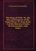 The King of Pride: Or, the Rise and Progress of the Papal Power Tr. from Book 4 of the Historia D`italia Of Guicciardini, with Notes