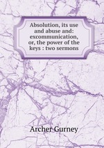 Absolution, its use and abuse and: excommunication, or, the power of the keys : two sermons