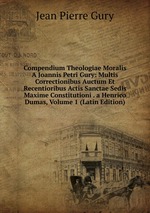 Compendium Theologiae Moralis A Joannis Petri Gury: Multis Correctionibus Auctum Et Recentioribus Actis Sanctae Sedis Maxime Constitutioni . a Henrico Dumas, Volume 1 (Latin Edition)